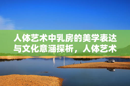 人体艺术中乳房的美学表达与文化意涵探析，人体艺术中乳房的美学表达与文化意涵探析