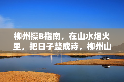 柳州操B指南，在山水烟火里，把日子整成诗，柳州山水烟火，把日子过成诗