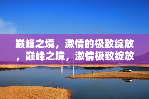 巅峰之境，激情的极致绽放，巅峰之境，激情极致绽放