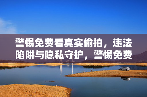警惕免费看真实偷拍，违法陷阱与隐私守护，警惕免费偷拍违法陷阱，守护个人隐私安全