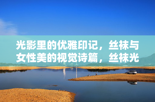 光影里的优雅印记，丝袜与女性美的视觉诗篇，丝袜光影，女性美的优雅诗篇