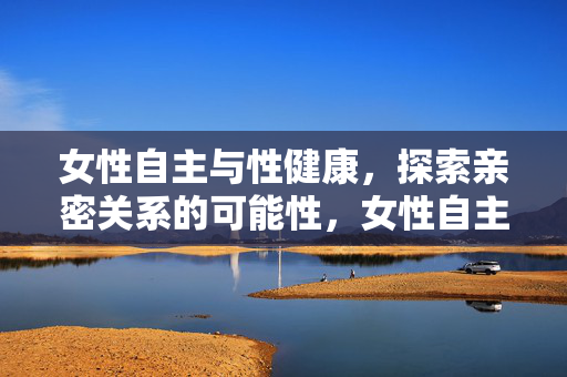 女性自主与性健康，探索亲密关系的可能性，女性自主与性健康，亲密关系的可能性探索