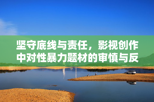 坚守底线与责任，影视创作中对性暴力题材的审慎与反思，坚守底线与责任，影视创作中性暴力题材的审慎与反思