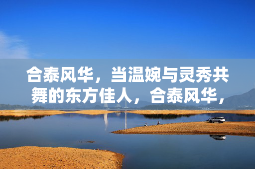 合泰风华，当温婉与灵秀共舞的东方佳人，合泰风华，温婉与灵秀共舞的东方佳人