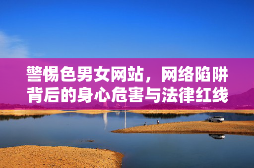警惕色男女网站，网络陷阱背后的身心危害与法律红线