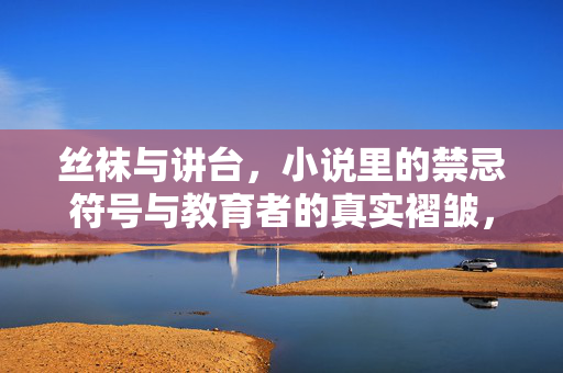 丝袜与讲台，小说里的禁忌符号与教育者的真实褶皱，丝袜与讲台，禁忌符号与真实褶皱