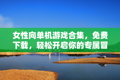 女性向单机游戏合集，免费下载，轻松开启你的专属冒险！女性向单机游戏合集免费下载，轻松开启专属冒险！