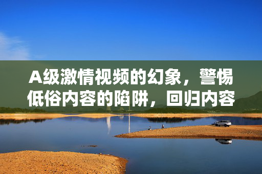 A级激情视频的幻象，警惕低俗内容的陷阱，回归内容创作的初心，A级激情视频的幻象，警惕低俗陷阱，回归创作初心