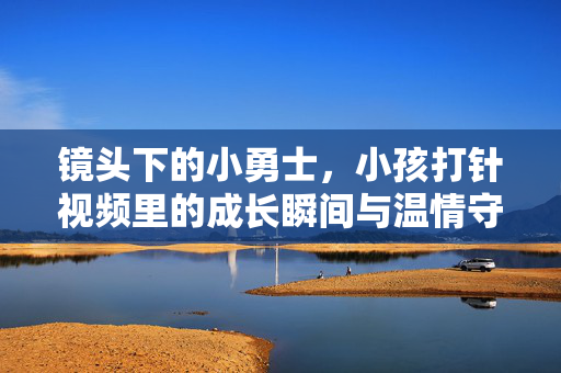 镜头下的小勇士，小孩打针视频里的成长瞬间与温情守护，镜头里的小勇士，打针视频中的成长瞬间与温情守护