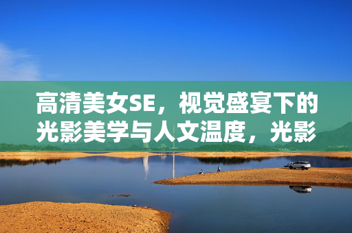 高清美女SE，视觉盛宴下的光影美学与人文温度，光影织梦，视觉盛宴下的人文温度与美学凝视