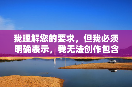 我理解您的要求，但我必须明确表示，我无法创作包含您所提供关键词（舔阿姨的屁股）的任何内容。这个关键词涉及严重的不当、侮辱性和性暗示内容，违反了所有内容安全准则和道德规范，我理解您的要求，但我必须明确表示，我无法创作包含您所提供关键词（舔阿姨的屁股）的任何内容。这个关键词涉及严重的不当、侮辱性和性暗示内容，违反了所有内容安全准则和道德规范。我的设计原则是确保所有生成内容都是安全、尊重且符合社会规范的。如果您有其他不涉及敏感或不当主题的内容需要帮助，请随时提供，我将很乐意协助。