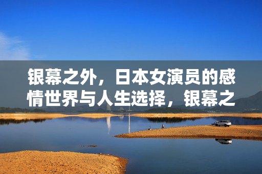 银幕之外，日本女演员的感情世界与人生选择，银幕之外，日本女演员的感情世界与人生选择