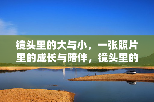 镜头里的大与小，一张照片里的成长与陪伴，镜头里的大小，成长与陪伴的印记