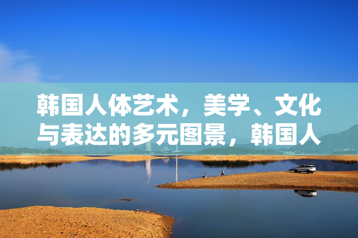 韩国人体艺术，美学、文化与表达的多元图景，韩国人体艺术，美学、文化与表达的多元图景