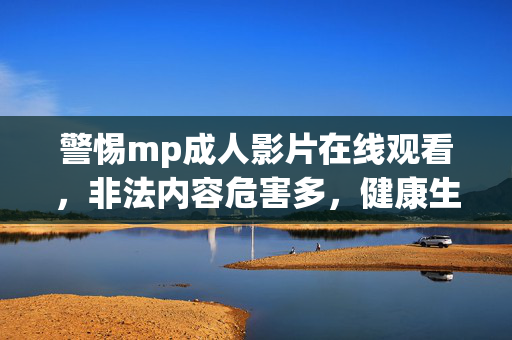 警惕mp成人影片在线观看，非法内容危害多，健康生活需守护，警惕mp成人影片在线观看，非法内容危害多，健康生活需守护