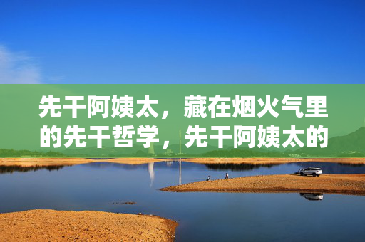先干阿姨太，藏在烟火气里的先干哲学，先干阿姨太的烟火哲学