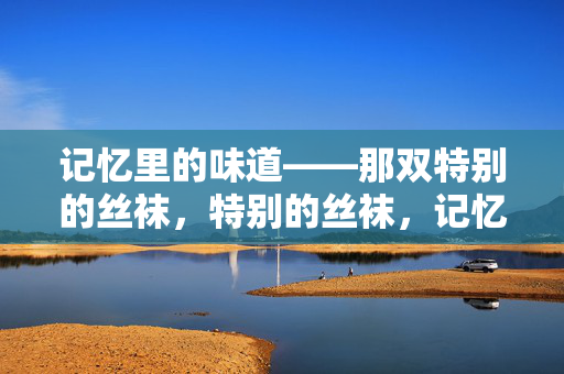 记忆里的味道——那双特别的丝袜，特别的丝袜，记忆的味道