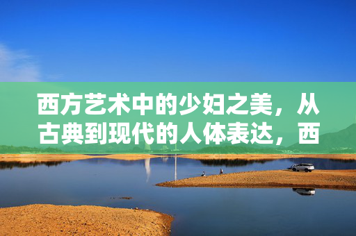 西方艺术中的少妇之美，从古典到现代的人体表达，西方艺术中少妇之美，从古典到现代的人体嬗变