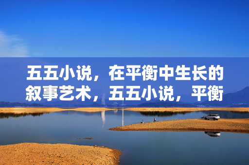 五五小说，在平衡中生长的叙事艺术，五五小说，平衡生长的叙事艺术