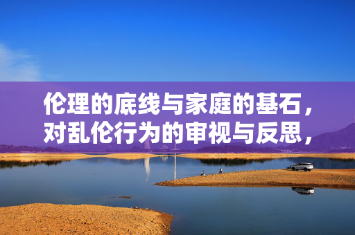 伦理的底线与家庭的基石，对乱伦行为的审视与反思，乱伦行为的伦理底线与家庭基石反思