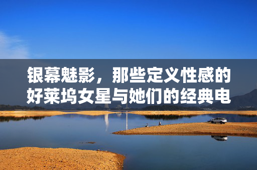银幕魅影，那些定义性感的好莱坞女星与她们的经典电影，银幕魅影，定义性感的好莱坞女星与经典电影