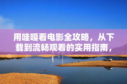 用哇嘎看电影全攻略，从下载到流畅观看的实用指南，哇嘎看电影全攻略，从下载到流畅观看的实用指南