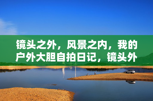 镜头之外，风景之内，我的户外大胆自拍日记，镜头外，风景里，我的户外大胆自拍日记