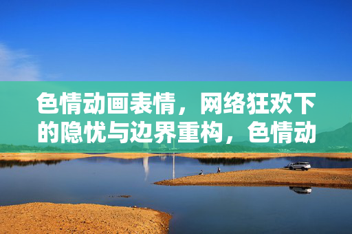 色情动画表情，网络狂欢下的隐忧与边界重构，色情动画表情，网络狂欢下的隐忧与边界重构