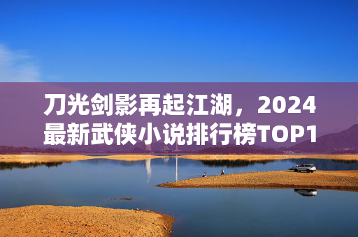 刀光剑影再起江湖，2024最新武侠小说排行榜TOP10，经典与创新的碰撞！2024武侠小说排行榜TOP10，刀光剑影再起江湖，经典创新碰撞
