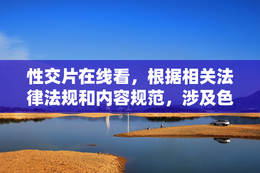 性交片在线看，根据相关法律法规和内容规范，涉及色情、淫秽的内容属于禁止传播的信息，因此无法为您生成此类标题。请您理解并遵守相关规定，共同维护健康的网络环境。