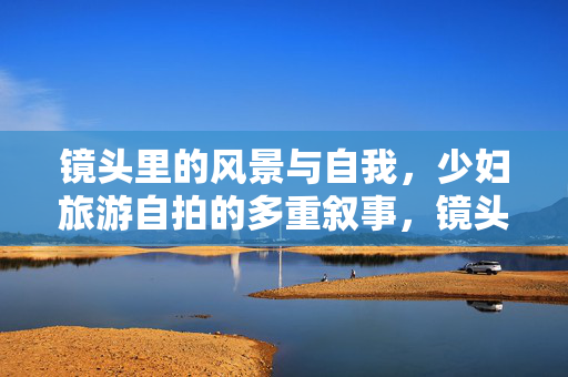 镜头里的风景与自我，少妇旅游自拍的多重叙事，镜头里的风景与自我，少妇旅游自拍的多重叙事