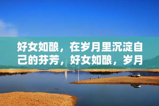 好女如酿，在岁月里沉淀自己的芬芳，好女如酿，岁月沉香