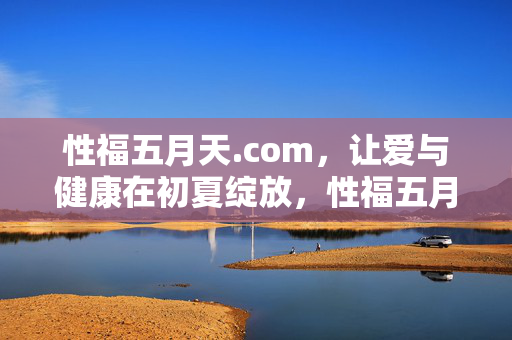 性福五月天.com，让爱与健康在初夏绽放，性福五月天，爱与健康的初夏绽放