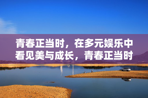 青春正当时，在多元娱乐中看见美与成长，青春正当时，多元娱乐中的美与成长