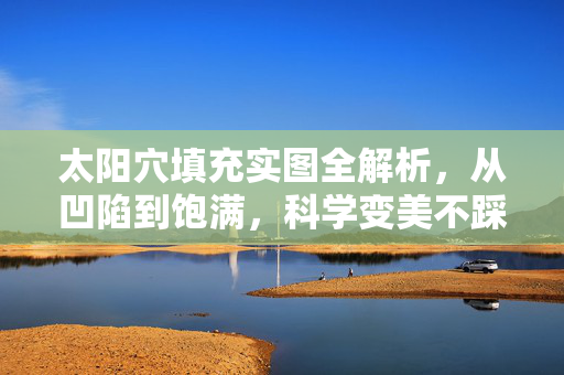 太阳穴填充实图全解析，从凹陷到饱满，科学变美不踩坑，太阳穴填充全解析，从凹陷到饱满，科学变美不踩坑