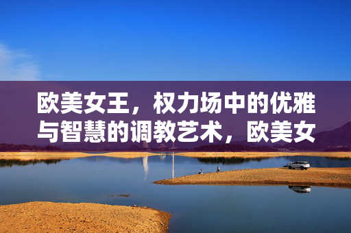 欧美女王，权力场中的优雅与智慧的调教艺术，欧美女王的权力场艺术，优雅与智慧的淬炼