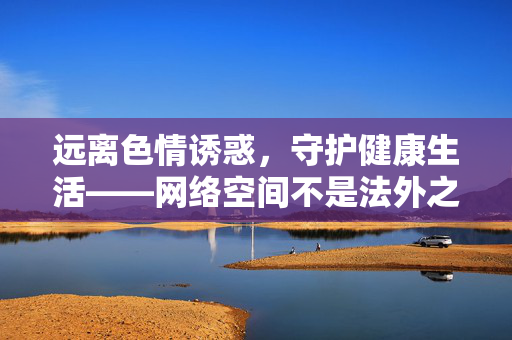 远离色情诱惑，守护健康生活——网络空间不是法外之地，网络空间非法外之地，远离色情守护健康生活