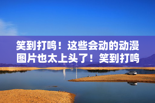 笑到打鸣！这些会动的动漫图片也太上头了！笑到打鸣！动态动漫图也太上头了！