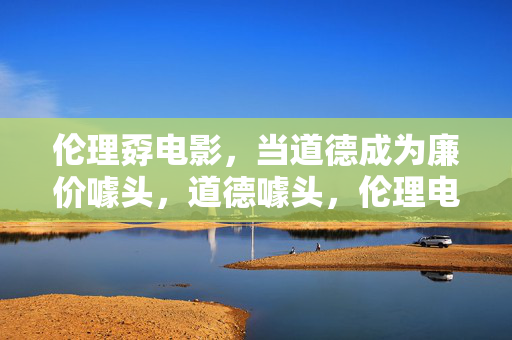伦理孬电影，当道德成为廉价噱头，道德噱头，伦理电影的孬相