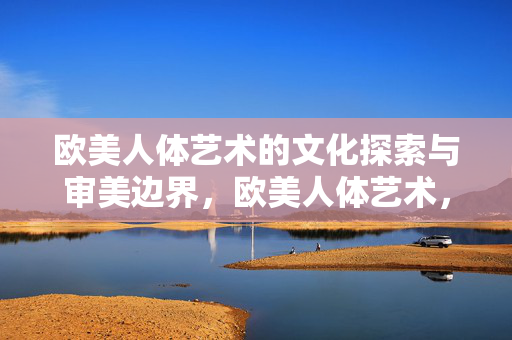 欧美人体艺术的文化探索与审美边界，欧美人体艺术，文化探索与审美边界