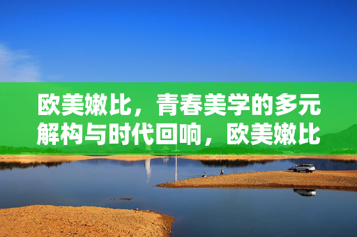 欧美嫩比，青春美学的多元解构与时代回响，欧美嫩比，青春美学的多元解构与时代回响
