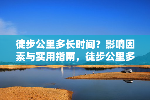 徒步公里多长时间？影响因素与实用指南，徒步公里多长时间？影响因素与实用指南