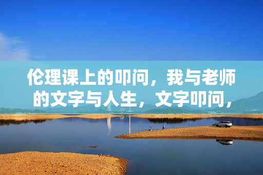 伦理课上的叩问，我与老师的文字与人生，文字叩问，伦理课上师生的人生对谈