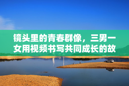 镜头里的青春群像，三男一女用视频书写共同成长的故事，镜头里的青春群像，三男一女共成长