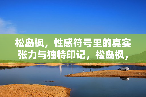 松岛枫，性感符号里的真实张力与独特印记，松岛枫，性感符号里的真实张力与独特印记