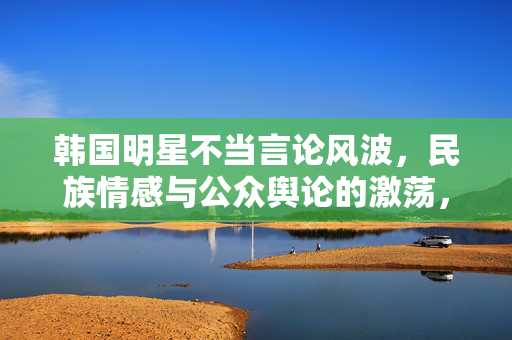 韩国明星不当言论风波，民族情感与公众舆论的激荡，韩国明星不当言论风波，民族情感与公众舆论的激荡