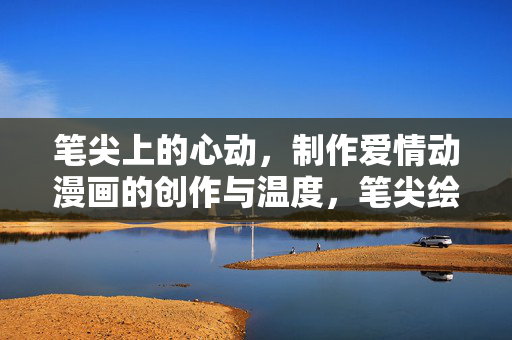 笔尖上的心动，制作爱情动漫画的创作与温度，笔尖绘心动，爱情动漫画的温度
