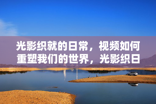 光影织就的日常，视频如何重塑我们的世界，光影织日常，视频重塑世界