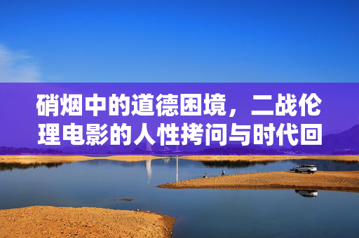 硝烟中的道德困境，二战伦理电影的人性拷问与时代回响，硝烟下的人性困境，二战伦理电影的伦理回响
