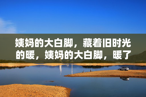 姨妈的大白脚，藏着旧时光的暖，姨妈的大白脚，暖了旧时光